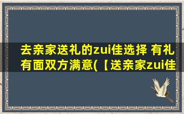 去亲家送礼的zui佳选择 有礼有面双方满意(【送亲家zui佳选择：礼品+面子双丰收】)